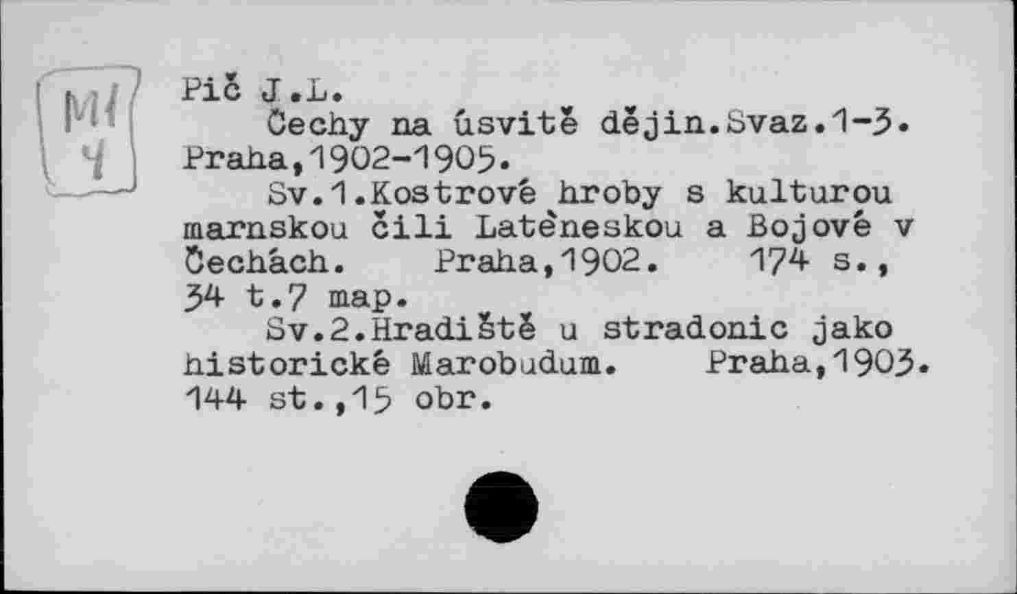 ﻿Pic J.L.
Cechy na ûsvitê dejin.Svaz.1-3« Praha,1902-1905.
Sv.1.Kostrové hroby s kulturou marnskou cili Latêneskou a Bojové v Öechach. Praha,1902.	174 s.,
54 t.7 map.
Sv.2.Hradiëtë u stradonic jako historické Marobodom. Praha,1903« 144 st.,15 obr.